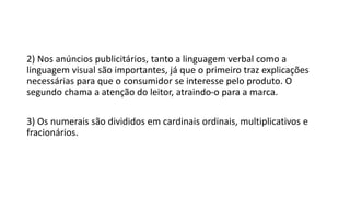 2) Nos anúncios publicitários, tanto a linguagem verbal como a
linguagem visual são importantes, já que o primeiro traz explicações
necessárias para que o consumidor se interesse pelo produto. O
segundo chama a atenção do leitor, atraindo-o para a marca.
3) Os numerais são divididos em cardinais ordinais, multiplicativos e
fracionários.
 