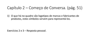 Capítulo 2 – Começo de Conversa. (pág. 51)
1) O que há no quadro são logotipos de marcas e fabricantes de
produtos, estes símbolos servem para representá-los.
Exercícios 2 e 3 – Resposta pessoal.
 