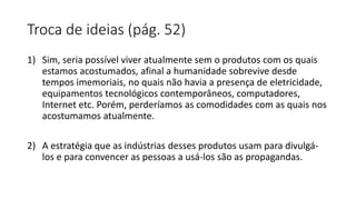 Troca de ideias (pág. 52)
1) Sim, seria possível viver atualmente sem o produtos com os quais
estamos acostumados, afinal a humanidade sobrevive desde
tempos imemoriais, no quais não havia a presença de eletricidade,
equipamentos tecnológicos contemporâneos, computadores,
Internet etc. Porém, perderíamos as comodidades com as quais nos
acostumamos atualmente.
2) A estratégia que as indústrias desses produtos usam para divulgá-
los e para convencer as pessoas a usá-los são as propagandas.
 