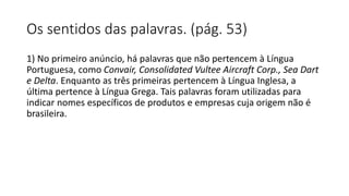 Os sentidos das palavras. (pág. 53)
1) No primeiro anúncio, há palavras que não pertencem à Língua
Portuguesa, como Convair, Consolidated Vultee Aircraft Corp., Sea Dart
e Delta. Enquanto as três primeiras pertencem à Língua Inglesa, a
última pertence à Língua Grega. Tais palavras foram utilizadas para
indicar nomes específicos de produtos e empresas cuja origem não é
brasileira.
 
