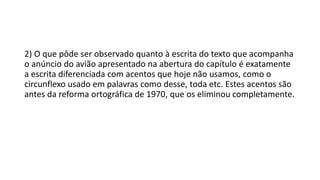 2) O que pôde ser observado quanto à escrita do texto que acompanha
o anúncio do avião apresentado na abertura do capítulo é exatamente
a escrita diferenciada com acentos que hoje não usamos, como o
circunflexo usado em palavras como desse, toda etc. Estes acentos são
antes da reforma ortográfica de 1970, que os eliminou completamente.
 