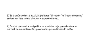 3) Se o anúncio fosse atual, as palavras “bi-motor” e “super moderno”
seriam escritas como bimotor e supermoderno.
4) Cabine pressurizada significa uma cabine cuja pressão do ar é
normal, sem as alterações provocadas pela altitude do avião.
 