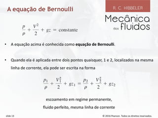 © 2016 Pearson. Todos os direitos reservados.
slide 13
A equação de Bernoulli
• A equação acima é conhecida como equação de Bernoulli.
• Quando ela é aplicada entre dois pontos quaisquer, 1 e 2, localizados na mesma
linha de corrente, ela pode ser escrita na forma
escoamento em regime permanente,
fluido perfeito, mesma linha de corrente
 
