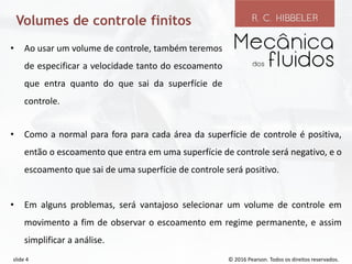 © 2016 Pearson. Todos os direitos reservados.
slide 4
Volumes de controle finitos
• Como a normal para fora para cada área da superfície de controle é positiva,
então o escoamento que entra em uma superfície de controle será negativo, e o
escoamento que sai de uma superfície de controle será positivo.
• Em alguns problemas, será vantajoso selecionar um volume de controle em
movimento a fim de observar o escoamento em regime permanente, e assim
simplificar a análise.
• Ao usar um volume de controle, também teremos
de especificar a velocidade tanto do escoamento
que entra quanto do que sai da superfície de
controle.
 