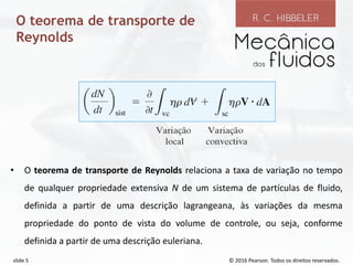 © 2016 Pearson. Todos os direitos reservados.
slide 5
O teorema de transporte de
Reynolds
• O teorema de transporte de Reynolds relaciona a taxa de variação no tempo
de qualquer propriedade extensiva N de um sistema de partículas de fluido,
definida a partir de uma descrição lagrangeana, às variações da mesma
propriedade do ponto de vista do volume de controle, ou seja, conforme
definida a partir de uma descrição euleriana.
 