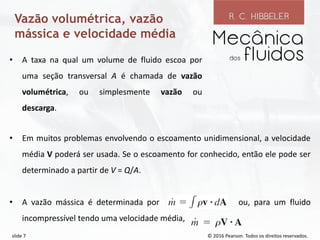 © 2016 Pearson. Todos os direitos reservados.
slide 7
Vazão volumétrica, vazão
mássica e velocidade média
• Em muitos problemas envolvendo o escoamento unidimensional, a velocidade
média V poderá ser usada. Se o escoamento for conhecido, então ele pode ser
determinado a partir de V = Q/A.
• A vazão mássica é determinada por ou, para um fluido
incompressível tendo uma velocidade média,
• A taxa na qual um volume de fluido escoa por
uma seção transversal A é chamada de vazão
volumétrica, ou simplesmente vazão ou
descarga.
 