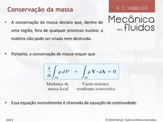 © 2016 Pearson. Todos os direitos reservados.
slide 8
Conservação da massa
• Portanto, a conservação de massa requer que
• Essa equação normalmente é chamada de equação da continuidade.
• A conservação da massa declara que, dentro de
uma região, fora de qualquer processo nuclear, a
matéria não pode ser criada nem destruída.
 
