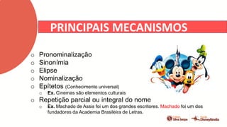 PRINCIPAIS MECANISMOS
o Pronominalização
o Sinonímia
o Elipse
o Nominalização
o Epítetos (Conhecimento universal)
o Ex. Cinemas são elementos culturais
o Repetição parcial ou integral do nome
o Ex. Machado de Assis foi um dos grandes escritores. Machado foi um dos
fundadores da Academia Brasileira de Letras.
 
