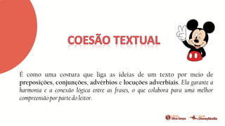 É como uma costura que liga as ideias de um texto por meio de
preposições, conjunções, advérbios e locuções adverbiais. Ela garante a
harmonia e a conexão lógica entre as frases, o que colabora para uma melhor
compreensão por parte do leitor.
 
