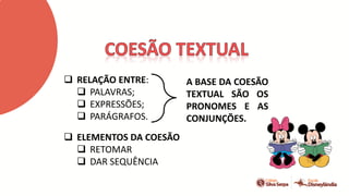  RELAÇÃO ENTRE:
 PALAVRAS;
 EXPRESSÕES;
 PARÁGRAFOS.
 ELEMENTOS DA COESÃO
 RETOMAR
 DAR SEQUÊNCIA
A BASE DA COESÃO
TEXTUAL SÃO OS
PRONOMES E AS
CONJUNÇÕES.
 