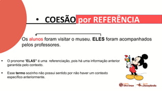 • COESÃO por REFERÊNCIA
Os alunos foram visitar o museu. ELES foram acompanhados
pelos professores.
 O pronome “ELAS” é uma referenciação, pois há uma informação anterior
garantida pelo contexto.
 Esse termo sozinho não possui sentido por não haver um contexto
específico anteriormente.
 