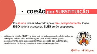 • COESÃO por SUBSTITUIÇÃO
Os alunos foram advertidos pelo mau comportamento. Caso
ISSO volte a acontecer, ELES serão suspensos.
 A lógica da coesão “ISSO” na frase terá como base quando o leitor voltar ao
texto para relê-lo, tanto as informações ditas anteriormente quanto
posteriormente, para que possa identificar a coesão por substituição,
sendo assim, dentro de um determinado contexto específico.
 