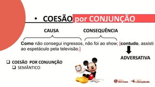 • COESÃO por CONJUNÇÃO
Como não consegui ingressos, não foi ao show; [contudo, assisti
ao espetáculo pela televisão.]
 COESÃO POR CONJUNÇÃO
 SEMÂNTICO
CAUSA CONSEQUÊNCIA
ADVERSATIVA
 