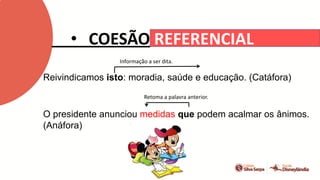 • COESÃO REFERENCIAL
Reivindicamos isto: moradia, saúde e educação. (Catáfora)
O presidente anunciou medidas que podem acalmar os ânimos.
(Anáfora)
Informação a ser dita.
Retoma a palavra anterior.
 