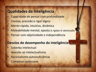 Qualidades da Inteligência
• Capacidade de pensar com profundidade
• Clareza, precisão e rigor lógico
• Mente rápida, intuitiva, dinâmica
• Maleabilidade mental, oposta a rigidez e obstinação
• Pensar com objetividade e independência
Desvios do desempenho da inteligência
• Soberba intelectual
• Aversão ao intelectualismo
• Racionalismo autossuficiência
• Complexo cartesiano
 