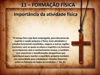 11 – FORMAÇÃO FÍSICA
Importância da atividade física
“O tempo livre seja bem empregado, para descanso do
espírito e saúde psíquica e física; Com atividades e
estudos livremente escolhidos, viagens a outras regiões
(turismo), com as quais se educa o espírito e os homens
se enriquecem com o conhecimento mutuo, e também
com exercícios e manifestações desportivas que
contribuem para manter o equilíbrio psíquico também
na comunidade para estabelecer relações fraternas
entre os homens de todas as condições...” GS, 61.
 