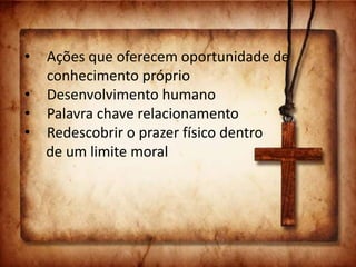 • Ações que oferecem oportunidade de
conhecimento próprio
• Desenvolvimento humano
• Palavra chave relacionamento
• Redescobrir o prazer físico dentro
de um limite moral
 