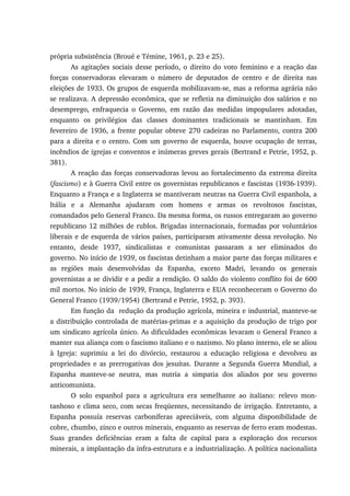 própria subsistência (Broué e Témine, 1961, p. 23 e 25).
As agitações sociais desse período, o direito do voto feminino e a reação das
forças conservadoras elevaram o número de deputados de centro e de direita nas
eleições de 1933. Os grupos de esquerda mobilizavam-se, mas a reforma agrária não
se realizava. A depressão econômica, que se refletia na diminuição dos salários e no
desemprego, enfraquecia o Governo, em razão das medidas impopulares adotadas,
enquanto os privilégios das classes dominantes tradicionais se mantinham. Em
fevereiro de 1936, a frente popular obteve 270 cadeiras no Parlamento, contra 200
para a direita e o centro. Com um governo de esquerda, houve ocupação de terras,
incêndios de igrejas e conventos e inúmeras greves gerais (Bertrand e Petrie, 1952, p.
381).
A reação das forças conservadoras levou ao fortalecimento da extrema direita
(fascismo) e à Guerra Civil entre os governistas republicanos e fascistas (1936-1939).
Enquanto a França e a Inglaterra se mantiveram neutras na Guerra Civil espanhola, a
Itália e a Alemanha ajudaram com homens e armas os revoltosos fascistas,
comandados pelo General Franco. Da mesma forma, os russos entregaram ao governo
republicano 12 milhões de rublos. Brigadas internacionais, formadas por voluntários
liberais e de esquerda de vários países, participaram ativamente dessa revolução. No
entanto, desde 1937, sindicalistas e comunistas passaram a ser eliminados do
governo. No início de 1939, os fascistas detinham a maior parte das forças militares e
as regiões mais desenvolvidas da Espanha, exceto Madri, levando os generais
governistas a se dividir e a pedir a rendição. O saldo do violento conflito foi de 600
mil mortos. No início de 1939, França, Inglaterra e EUA reconheceram o Governo do
General Franco (1939/1954) (Bertrand e Petrie, 1952, p. 393).
Em função da redução da produção agrícola, mineira e industrial, manteve-se
a distribuição controlada de matérias-primas e a aquisição da produção de trigo por
um sindicato agrícola único. As dificuldades econômicas levaram o General Franco a
manter sua aliança com o fascismo italiano e o nazismo. No plano interno, ele se aliou
à Igreja: suprimiu a lei do divórcio, restaurou a educação religiosa e devolveu as
propriedades e as prerrogativas dos jesuítas. Durante a Segunda Guerra Mundial, a
Espanha manteve-se neutra, mas nutria a simpatia dos aliados por seu governo
anticomunista.
O solo espanhol para a agricultura era semelhante ao italiano: relevo mon-
tanhoso e clima seco, com secas freqüentes, necessitando de irrigação. Entretanto, a
Espanha possuía reservas carboníferas apreciáveis, com alguma disponibilidade de
cobre, chumbo, zinco e outros minerais, enquanto as reservas de ferro eram modestas.
Suas grandes deficiências eram a falta de capital para a exploração dos recursos
minerais, a implantação da infra-estrutura e a industrialização. A política nacionalista
 