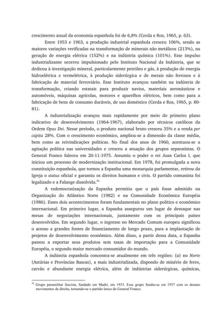 crescimento anual da economia espanhola foi de 6,8% (Cerda e Ros, 1965, p. 63).
Entre 1953 e 1963, a produção industrial espanhola cresceu 106%, sendo as
maiores variações verificadas na transformação de minerais não metálicos (213%), na
geração de energia elétrica (152%) e na indústria química (101%). Esse impulso
industrializante ocorreu impulsionado pelo Instituto Nacional da Indústria, que se
dedicou à investigação mineral, particularmente petróleo e gás, à produção de energia
hidroelétrica e termelétrica, à produção siderúrgica e de metais não ferrosos e à
fabricação de material ferroviário. Esse Instituto avançou também na indústria de
transformação, criando estatais para produzir navios, materiais aeronáuticos e
automóveis, máquinas agrícolas, motores e aparelhos elétricos, bem como para a
fabricação de bens de consumo duráveis, de uso doméstico (Cerda e Ros, 1965, p. 80-
81).
A industrialização avançou mais rapidamente por meio do primeiro plano
indicativo de desenvolvimento (1964-1967), elaborado por técnicos católicos da
Ordem Opus Dei. Nesse período, o produto nacional bruto cresceu 35% e a renda per
capita 28%. Com o crescimento econômico, ampliou-se a dimensão da classe média,
bem como as reivindicações políticas. No final dos anos de 1960, acentuou-se a
agitação política nas universidades e cresceu a atuação dos grupos separatistas. O
General Franco faleceu em 20-11-1975. Assumiu o poder o rei Juan Carlos I, que
iniciou um processo de modernização institucional. Em 1978, foi promulgada a nova
constituição espanhola, que tornou a Espanha uma monarquia parlamentar, retirou da
Igreja o status oficial e garantiu os direitos humanos e civis. O partido comunista foi
legalizado e a Falange dissolvida.50
A redemocratização da Espanha permitiu que o país fosse admitido na
Organização do Atlântico Norte (1982) e na Comunidade Econômica Européia
(1986). Esses dois acontecimentos foram fundamentais no plano político e econômico
internacional. Em primeiro lugar, a Espanha assegurou um lugar de destaque nas
mesas de negociações internacionais, juntamente com os principais países
desenvolvidos. Em segundo lugar, o ingresso no Mercado Comum europeu significou
o acesso a grandes fontes de financiamento de longo prazo, para a implantação de
projetos de desenvolvimento econômico. Além disso, a partir dessa data, a Espanha
passou a exportar seus produtos sem taxas de importação para a Comunidade
Européia, o segundo maior mercado consumidor do mundo.
A indústria espanhola concentra-se atualmente em três regiões: (a) no Norte
(Astúrias e Províncias Bascas), a mais industrializada, dispondo de minério de ferro,
carvão e abundante energia elétrica, além de indústrias siderúrgicas, químicas,
50
Grupo paramilitar fascista, fundado em Madri, em 1933. Esse grupo fundiu-se em 1937 com os demais
movimentos de direita, tornando-se o partido único do General Franco.
 
