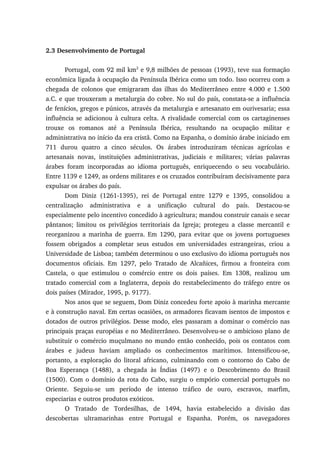 2.3 Desenvolvimento de Portugal
Portugal, com 92 mil km2
e 9,8 milhões de pessoas (1993), teve sua formação
econômica ligada à ocupação da Península Ibérica como um todo. Isso ocorreu com a
chegada de colonos que emigraram das ilhas do Mediterrâneo entre 4.000 e 1.500
a.C. e que trouxeram a metalurgia do cobre. No sul do país, constata-se a influência
de fenícios, gregos e púnicos, através da metalurgia e artesanato em ourivesaria; essa
influência se adicionou à cultura celta. A rivalidade comercial com os cartaginenses
trouxe os romanos até a Península Ibérica, resultando na ocupação militar e
administrativa no início da era cristã. Como na Espanha, o domínio árabe iniciado em
711 durou quatro a cinco séculos. Os árabes introduziram técnicas agrícolas e
artesanais novas, instituições administrativas, judiciais e militares; várias palavras
árabes foram incorporadas ao idioma português, enriquecendo o seu vocabulário.
Entre 1139 e 1249, as ordens militares e os cruzados contribuíram decisivamente para
expulsar os árabes do país.
Dom Diniz (1261-1395), rei de Portugal entre 1279 e 1395, consolidou a
centralização administrativa e a unificação cultural do país. Destacou-se
especialmente pelo incentivo concedido à agricultura; mandou construir canais e secar
pântanos; limitou os privilégios territoriais da Igreja; protegeu a classe mercantil e
reorganizou a marinha de guerra. Em 1290, para evitar que os jovens portugueses
fossem obrigados a completar seus estudos em universidades estrangeiras, criou a
Universidade de Lisboa; também determinou o uso exclusivo do idioma português nos
documentos oficiais. Em 1297, pelo Tratado de Alcañices, firmou a fronteira com
Castela, o que estimulou o comércio entre os dois países. Em 1308, realizou um
tratado comercial com a Inglaterra, depois do restabelecimento do tráfego entre os
dois países (Mirador, 1995, p. 9177).
Nos anos que se seguem, Dom Diniz concedeu forte apoio à marinha mercante
e à construção naval. Em certas ocasiões, os armadores ficavam isentos de impostos e
dotados de outros privilégios. Desse modo, eles passaram a dominar o comércio nas
principais praças européias e no Mediterrâneo. Desenvolveu-se o ambicioso plano de
substituir o comércio muçulmano no mundo então conhecido, pois os contatos com
árabes e judeus haviam ampliado os conhecimentos marítimos. Intensificou-se,
portanto, a exploração do litoral africano, culminando com o contorno do Cabo de
Boa Esperança (1488), a chegada às Índias (1497) e o Descobrimento do Brasil
(1500). Com o domínio da rota do Cabo, surgiu o empório comercial português no
Oriente. Seguiu-se um período de intenso tráfico de ouro, escravos, marfim,
especiarias e outros produtos exóticos.
O Tratado de Tordesilhas, de 1494, havia estabelecido a divisão das
descobertas ultramarinhas entre Portugal e Espanha. Porém, os navegadores
 