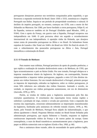 portugueses desejavam penetrar nos territórios conquistados pelos espanhóis, o que
favoreceu a expansão territorial do Brasil. Entre 1505 e 1515, constituiu-se o Império
Português nas Índias. Seguiu-se um período de prosperidade econômica e cultural. O
declínio do império português, no entanto, começou em 1578, com a morte do Rei
Sebastião no Marrocos. Em 1580, por haver herdado a coroa portuguesa, Felipe II, rei
da Espanha, tornou-se também rei de Portugal (Godinho apud Mirador, 1995, p.
9184). Com o apoio da França, em guerra com a Espanha, Portugal recuperou sua
independência em 1640. O país procurou obter em seguida o reconhecimento
internacional de sua independência. A oposição vinha da Holanda, que desejava
tomar conta de possessões portuguesas na África e no Brasil. Os holandeses foram
expulsos de Luanda e São Tomé em 1648 e do Brasil em 1654. No final do século 17,
com o esfacelamento das possessões portuguesas na África e Ásia, Portugal
intensificou a colonização do Brasil.
2.3.1 O Tratado de Methuen
Para manter suas colônias, Portugal precisava do apoio de grandes potências, o
que explica a realização de tratados desfavoráveis como o de Methuen, de 1703, que
ligou economicamente o país ao Reino Unido. Por esse tratado, Portugal obrigou-se a
importar manufaturas têxteis da Inglaterra. Os ingleses, em contrapartida, ficaram
comprometidos a importar vinhos portugueses, pagando a estes 2/3 dos direitos im-
postos aos vinhos franceses. Foi um tratado desfavorável a Portugal, primeiro porque
os impostos de importação, cobrados na Inglaterra, sobre os vinhos portugueses, já
eram 50% inferiores aos cobrados dos vinhos franceses. Assinado o acordo, na
verdade, os impostos aos vinhos portugueses aumentaram, em vez de diminuírem
(Azevedo, 1978, p. 397).
Porém, as vendas de vinhos para a Inglaterra aumentaram pelo fim das
restrições quantitativas. O crescimento das exportações levou muitas regiões a
substituir a produção de trigo, centeio e cevada por parreirais. Com a expansão das
receitas das exportações, cresceram substancialmente as importações manufaturadas
da Inglaterra, facilitadas pela assinatura do referido tratado (Castro, 1978, p. 96).
Assim, pelo Tratado de Methuen, Portugal ficou alijado da industrialização, o que
afetou igualmente o Brasil. Pequenas fábricas criadas no Brasil foram fechadas pela
administração portuguesa, que seguiu fielmente o Tratado, enquanto os ingleses
continuavam importando vinhos da França e de outros países da europa. Como
conseqüência, o ouro do Brasil transferia-se automaticamente para a Inglaterra, para
pagar os déficits comerciais com os ingleses (Cerda e Ros, 1965, p. 68).
Para a assinatura desse tratado, além da necessidade do apoio político inglês,
 
