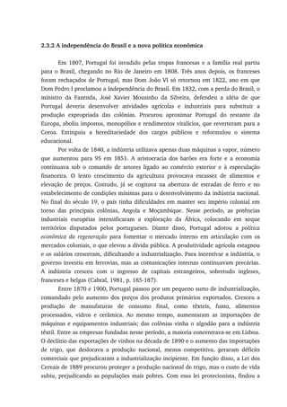 2.3.2 A independência do Brasil e a nova política econômica
Em 1807, Portugal foi invadido pelas tropas francesas e a família real partiu
para o Brasil, chegando no Rio de Janeiro em 1808. Três anos depois, os franceses
foram rechaçados de Portugal, mas Dom João VI só retornou em 1822, ano em que
Dom Pedro I proclamou a Independência do Brasil. Em 1832, com a perda do Brasil, o
ministro da Fazenda, José Xavier Mousinho da Silveira, defendeu a idéia de que
Portugal deveria desenvolver atividades agrícolas e industriais para substituir a
produção expropriada das colônias. Procurou aproximar Portugal do restante da
Europa, aboliu impostos, monopólios e rendimentos vitalícios, que reverteram para a
Coroa. Extinguiu a hereditariedade dos cargos públicos e reformulou o sistema
educacional.
Por volta de 1840, a indústria utilizava apenas duas máquinas a vapor, número
que aumentou para 95 em 1851. A aristocracia dos barões era forte e a economia
continuava sob o comando de setores ligado ao comércio exterior e à especulação
financeira. O lento crescimento da agricultura provocava escassez de alimentos e
elevação de preços. Contudo, já se cogitava na abertura de estradas de ferro e no
estabelecimento de condições mínimas para o desenvolvimento da indústria nacional.
No final do século 19, o país tinha dificuldades em manter seu império colonial em
torno das principais colônias, Angola e Moçambique. Nesse período, as potências
industriais européias intensificaram a exploração da África, colocando em xeque
territórios disputados pelos portugueses. Diante disso, Portugal adotou a política
econômica da regeneração para fomentar o mercado interno em articulação com os
mercados coloniais, o que elevou a dívida pública. A produtividade agrícola estagnou
e os salários cresceram, dificultando a industrialização. Para incentivar a indústria, o
governo investiu em ferrovias, mas as comunicações internas continuavam precárias.
A indústria cresceu com o ingresso de capitais estrangeiros, sobretudo ingleses,
franceses e belgas (Cabral, 1981, p. 185-187).
Entre 1870 e 1900, Portugal passou por um pequeno surto de industrialização,
comandado pelo aumento dos preços dos produtos primários exportados. Cresceu a
produção de manufaturas de consumo final, como têxteis, fumo, alimentos
processados, vidros e cerâmica. Ao mesmo tempo, aumentaram as importações de
máquinas e equipamentos industriais; das colônias vinha o algodão para a indústria
têxtil. Entre as empresas fundadas nesse período, a maioria concentrava-se em Lisboa.
O declínio das exportações de vinhos na década de 1890 e o aumento das importações
de trigo, que deslocava a produção nacional, menos competitiva, geraram déficits
comerciais que prejudicaram a industrialização incipiente. Em função disso, a Lei dos
Cereais de 1889 procurou proteger a produção nacional de trigo, mas o custo de vida
subiu, prejudicando as populações mais pobres. Com essa lei protecionista, findou a
 
