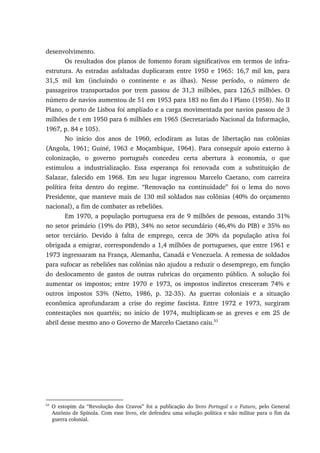 desenvolvimento.
Os resultados dos planos de fomento foram significativos em termos de infra-
estrutura. As estradas asfaltadas duplicaram entre 1950 e 1965: 16,7 mil km, para
31,5 mil km (incluindo o continente e as ilhas). Nesse período, o número de
passageiros transportados por trem passou de 31,3 milhões, para 126,5 milhões. O
número de navios aumentou de 51 em 1953 para 183 no fim do I Plano (1958). No II
Plano, o porto de Lisboa foi ampliado e a carga movimentada por navios passou de 3
milhões de t em 1950 para 6 milhões em 1965 (Secretariado Nacional da Informação,
1967, p. 84 e 105).
No início dos anos de 1960, eclodiram as lutas de libertação nas colônias
(Angola, 1961; Guiné, 1963 e Moçambique, 1964). Para conseguir apoio externo à
colonização, o governo português concedeu certa abertura à economia, o que
estimulou a industrialização. Essa esperança foi renovada com a substituição de
Salazar, falecido em 1968. Em seu lugar ingressou Marcelo Caetano, com carreira
política feita dentro do regime. “Renovação na continuidade” foi o lema do novo
Presidente, que manteve mais de 130 mil soldados nas colônias (40% do orçamento
nacional), a fim de combater as rebeliões.
Em 1970, a população portuguesa era de 9 milhões de pessoas, estando 31%
no setor primário (19% do PIB), 34% no setor secundário (46,4% do PIB) e 35% no
setor terciário. Devido à falta de emprego, cerca de 30% da população ativa foi
obrigada a emigrar, correspondendo a 1,4 milhões de portugueses, que entre 1961 e
1973 ingressaram na França, Alemanha, Canadá e Venezuela. A remessa de soldados
para sufocar as rebeliões nas colônias não ajudou a reduzir o desemprego, em função
do deslocamento de gastos de outras rubricas do orçamento público. A solução foi
aumentar os impostos; entre 1970 e 1973, os impostos indiretos cresceram 74% e
outros impostos 53% (Netto, 1986, p. 32-35). As guerras coloniais e a situação
econômica aprofundaram a crise do regime fascista. Entre 1972 e 1973, surgiram
contestações nos quartéis; no início de 1974, multiplicam-se as greves e em 25 de
abril desse mesmo ano o Governo de Marcelo Caetano caiu.53
53
O estopim da “Revolução dos Cravos” foi a publicação do livro Portugal e o Futuro, pelo General
António de Spínola. Com esse livro, ele defendeu uma solução política e não militar para o fim da
guerra colonial.
 