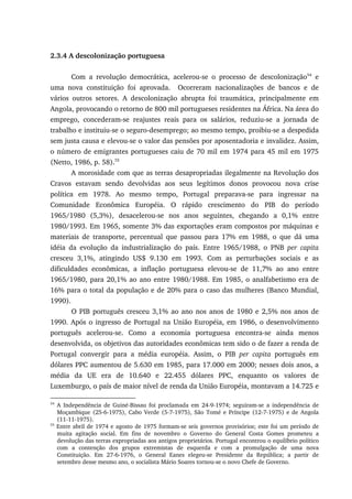 2.3.4 A descolonização portuguesa
Com a revolução democrática, acelerou-se o processo de descolonização54
e
uma nova constituição foi aprovada. Ocorreram nacionalizações de bancos e de
vários outros setores. A descolonização abrupta foi traumática, principalmente em
Angola, provocando o retorno de 800 mil portugueses residentes na África. Na área do
emprego, concederam-se reajustes reais para os salários, reduziu-se a jornada de
trabalho e instituiu-se o seguro-desemprego; ao mesmo tempo, proibiu-se a despedida
sem justa causa e elevou-se o valor das pensões por aposentadoria e invalidez. Assim,
o número de emigrantes portugueses caiu de 70 mil em 1974 para 45 mil em 1975
(Netto, 1986, p. 58).55
A morosidade com que as terras desapropriadas ilegalmente na Revolução dos
Cravos estavam sendo devolvidas aos seus legítimos donos provocou nova crise
política em 1978. Ao mesmo tempo, Portugal preparava-se para ingressar na
Comunidade Econômica Européia. O rápido crescimento do PIB do período
1965/1980 (5,3%), desacelerou-se nos anos seguintes, chegando a 0,1% entre
1980/1993. Em 1965, somente 3% das exportações eram compostos por máquinas e
materiais de transporte, percentual que passou para 17% em 1988, o que dá uma
idéia da evolução da industrialização do país. Entre 1965/1988, o PNB per capita
cresceu 3,1%, atingindo US$ 9.130 em 1993. Com as perturbações sociais e as
dificuldades econômicas, a inflação portuguesa elevou-se de 11,7% ao ano entre
1965/1980, para 20,1% ao ano entre 1980/1988. Em 1985, o analfabetismo era de
16% para o total da população e de 20% para o caso das mulheres (Banco Mundial,
1990).
O PIB português cresceu 3,1% ao ano nos anos de 1980 e 2,5% nos anos de
1990. Após o ingresso de Portugal na União Européia, em 1986, o desenvolvimento
português acelerou-se. Como a economia portuguesa encontra-se ainda menos
desenvolvida, os objetivos das autoridades econômicas tem sido o de fazer a renda de
Portugal convergir para a média européia. Assim, o PIB per capita português em
dólares PPC aumentou de 5.630 em 1985, para 17.000 em 2000; nesses dois anos, a
média da UE era de 10.640 e 22.455 dólares PPC, enquanto os valores de
Luxemburgo, o país de maior nível de renda da União Européia, montavam a 14.725 e
54
A Independência de Guiné-Bissau foi proclamada em 24-9-1974; seguiram-se a independência de
Moçambique (25-6-1975), Cabo Verde (5-7-1975), São Tomé e Príncipe (12-7-1975) e de Angola
(11-11-1975).
55
Entre abril de 1974 e agosto de 1975 formam-se seis governos provisórios; este foi um período de
muita agitação social. Em fins de novembro o Governo do General Costa Gomes prometeu a
devolução das terras expropriadas aos antigos proprietários. Portugal encontrou o equilíbrio político
com a contenção dos grupos extremistas de esquerda e com a promulgação de uma nova
Constituição. Em 27-6-1976, o General Eanes elegeu-se Presidente da República; a partir de
setembro desse mesmo ano, o socialista Mário Soares tornou-se o novo Chefe de Governo.
 