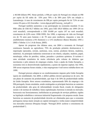 a 40.500 dólares PPC. Nesse período, o PIB per capita de Portugal em relação ao PIB
per capita da UE subiu de 53% para 76% e de 38% para 52% em relação a
Luxemburgo. A taxa de crescimento do PIB per capita português foi de 7,5% ao ano
contra 5% para a UE (Carvalho: <www.dpp.pt/pdf/Converg_ real.pdf>).
Portugal também aumentou a sua participação na economia mundial. O seu
PNB subiu de US$ 85,7 bilhões em 1993, para US$ 105,9 bilhões em 1999 (34 no
rank mundial), correspondendo a US$ 10.600 per capita (47 no rank mundial;
crescimento de 2,9% entre 1998/1999). Em 1998, a esperança de vida em Portugal
era de 72 anos para homens e de 79 anos para mulheres, enquanto a taxa de
analfabetismo montava a 6% (homens) e a 11% (mulheres) (Banco Mundial, 1995 e
2003 e Tabelas 1.3 e 1.4 de Souza, 2005).
Apesar do progresso dos últimos anos, em 2004 a economia de Portugal
continuava baseada na agricultura; 75% da produção primária destinavam-se à
exportação (pescados, cereais, azeitonas, uvas, carnes, produtos lácteos, madeiras,
minérios). As principais indústrias centravam-se em têxteis, calçados, madeira, papel,
metalurgia, refino de petróleo, vinhos, pescados e produtos químicos. O turismo é
uma atividade econômica de muita relevância pelo volume de dinheiro que
movimenta e pelo número de empregos criados. Com a ajuda da União Européia, a
economia vem se desenvolvendo rapidamente, a ponto de exportar capitais. Em 1995,
590 novas empresas foram criadas, e elas empregavam 4 mil novos trabalha-dores em
1999.
Portugal procura adaptar-se ao condicionamento imposto pela União Européia
(pacto de estabilidade). Em 2004, o déficit público deverá aproximar-se de zero. Há
um plano de aumento da produtividade, que hoje é de 50% da produtividade média
da União Européia. Nove setores econômicos, representando 50% do emprego e do
PIB português, foram estudados, sendo catalogadas as principais barreiras ao aumento
da produtividade: alto grau de informalidade (evasão fiscal, evasão de obrigações
sociais e de normas de trabalho); baixa capitalização; barreiras à entrada no mercado;
burocracia nos licenciamentos; ineficiências na prestação de serviços públicos; rigidez
na legislação trabalhista e estrutura industrial fragmentada e de pequena escala. Essas
barreiras ao aumento da produtividade deverão ser eliminadas para que a economia
portuguesa exerça maior atração ao capital estrangeiro e tenha maior competitividade
nos mercados externos (Pesquisa Google: “Portugal 2010: acelerar o crescimento da
produtividade”).
 