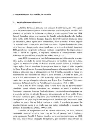 3 Desenvolvimento do Canadá e da Austrália
3.1 Desenvolvimento do Canadá
A história do Canadá começou com a viagem de John Cabot, em 1497, seguin-
do-se de outros desembarques de comerciantes que buscavam peles e bacalhau para
abastecer as peixarias da Inglaterra e da França, como Jacques Cartier, em 1534.
Samuel Champlain iniciou o povoamento do Canadá, ao fundar Port Royal e Quebec,
entre 1608 e 1633. Por meio da caça e da pesca, desenvolveu-se um sistema de trocas
de ferramentas, armas e peles entre comerciantes, índios e colonos. A busca de peles
de animais levou à ocupação do interior do continente. Disputas freqüentes ocorriam
entre franceses e ingleses pelas terras canadenses e a hegemonia colonial. A partir de
1650, para firmar sua posição no Canadá e reduzir a dependência das importações de
fumo e açúcar da Espanha, a Inglaterra incentivou o desenvolvimento dessas
atividades em suas colônias (Easterbrook e Aitken, 1958, p. 37).
Após 1660, organizaram-se expedições para converter índios, ampliar a pesca e
obter peles, sobretudo de castor. Intensificaram-se os conflitos entre as colônias
inglesas da América do Norte e o Canadá francês, quando colonos e caçadores de
língua inglesa ficaram impedidos de avançar nas áreas em litígio. O maior empenho
inglês no desenvolvimento de suas colônias explicava-se pela necessidade de matérias-
primas e alimentos para o abastecimento da Grã-Bretanha, enquanto a França era
relativamente auto-suficiente em relação a esses produtos. A Guerra dos Sete Anos
entre os dois países começou em 1756. A estratégia inglesa consistia em interceptar os
navios franceses que abasteciam o Canadá, que deixou de ser francês em 1763, com a
assinatura do Tratado de Paz em Paris (Easterbrook e Aitken, 1958, p. 108).
Com o fim da “Nova França”, abriu-se uma nova fase do desenvolvimento
canadense. Novos colonos estenderam sua influência no norte e nordeste do
Continente, instalando fazendas, fundando cidades e construindo estradas para escoar
a produção agrícola em direção dos portos para exportação ao Reino Unido. O solo
americano constituiu para a Inglaterra uma “verdadeira mina de ouro”. O Canadá
desempenhou um papel importante nesse processo de colonização, exportando peles,
produtos da pesca, óleo de baleia, madeira e cereais. A população crescente das
colônias inglesas passou a ter renda cada vez maior, estimulando o consumo dos
produtos de sua indústria (Wynn, 1990, p. 240).
A Guerra da Independência das 13 colônias americanas, em 1776, afetou o
monopólio comercial britânico, mas cerca de 30 mil pessoas leais à Inglaterra
emigraram para o Canadá. O fluxo de pioneiros norte-americanos continuou até 1812.
Em 1825, houve intensa imigração da Inglaterra, que concentrou seus esforços nas
 