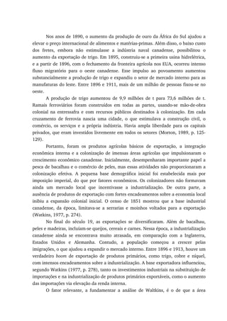 Nos anos de 1890, o aumento da produção de ouro da África do Sul ajudou a
elevar o preço internacional de alimentos e matérias-primas. Além disso, o baixo custo
dos fretes, embora não estimulasse a indústria naval canadense, possibilitou o
aumento da exportação de trigo. Em 1895, construiu-se a primeira usina hidrelétrica,
e a partir de 1896, com o fechamento da fronteira agrícola nos EUA, ocorreu intenso
fluxo migratório para o oeste canadense. Esse impulso ao povoamento aumentou
substancialmente a produção de trigo e expandiu o setor de mercado interno para as
manufaturas do leste. Entre 1896 e 1911, mais de um milhão de pessoas fixou-se no
oeste.
A produção de trigo aumentou de 9,9 milhões de t para 73,6 milhões de t.
Ramais ferroviários foram construídos em todas as partes, usando-se mão-de-obra
colonial na entressafra e com recursos públicos destinados à colonização. Em cada
cruzamento de ferrovia nascia uma cidade, o que estimulava a construção civil, o
comércio, os serviços e a própria indústria. Havia ampla liberdade para os capitais
privados, que eram investidos livremente em todos os setores (Morton, 1989, p. 125-
129).
Portanto, foram os produtos agrícolas básicos de exportação, a integração
econômica interna e a colonização de imensas áreas agrícolas que impulsionaram o
crescimento econômico canadense. Inicialmente, desempenharam importante papel a
pesca de bacalhau e o comércio de peles, mas essas atividades não proporcionaram a
colonização efetiva. A pequena base demográfica inicial foi estabelecida mais por
imposição imperial, do que por fatores econômicos. Os colonizadores não formavam
ainda um mercado local que incentivasse a industrialização. De outra parte, a
ausência de produtos de exportação com fortes encadeamentos sobre a economia local
inibiu a expansão colonial inicial. O censo de 1851 mostrou que a base industrial
canadense, da época, limitava-se a serrarias e moinhos voltados para a exportação
(Watkins, 1977, p. 274).
No final do século 19, as exportações se diversificaram. Além de bacalhau,
peles e madeiras, incluíam-se queijos, cereais e carnes. Nessa época, a industrialização
canadense ainda se encontrava muito atrasada, em comparação com a Inglaterra,
Estados Unidos e Alemanha. Contudo, a população começou a crescer pelas
imigrações, o que ajudou a expandir o mercado interno. Entre 1896 e 1913, houve um
verdadeiro boom de exportação de produtos primários, como trigo, cobre e níquel,
com intensos encadeamentos sobre a industrialização. A base exportadora influenciou,
segundo Watkins (1977, p. 278), tanto os investimentos industriais na substituição de
importações e na industrialização de produtos primários exportáveis, como o aumento
das importações via elevação da renda interna.
O fator relevante, a fundamentar a análise de Waltkins, é o de que a área
 