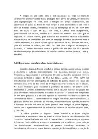 A criação de um cartel para a comercialização de trigo no mercado
internacional estimulou ainda mais a produção desse cereal no Canadá, que alcançou
uma superprodução em 1928. Com a redução dos preços internacionais, em
decorrência da queda da bolsa de Nova Iorque, a crise desencadeou-se em todo o
setor de mercado interno, aumentando a taxa de desemprego de 3%, em 1929, para
11%, em 1930, e 23%, em 1933. Em 1931, o Canadá ficou independente,
permanecendo, no entanto, membro da Comunidade Britânica. Nos anos que se
seguiram, os Estados Unidos, para sustentar sua economia, criavam dificuldades
adicionais para os canadenses. Um terço do emprego industrial desapareceu com a
Grande Depressão, e a renda líquida agrícola reduziu-se de 417 milhões, em 1929,
para 109 milhões de dólares, em 1933. Em 1935, com o objetivo de reerguer a
economia, o Governo canadense adotou a política do New Deal dos EUA, criando
salário desemprego, jornada máxima de trabalho e salário mínimo (Morton, 1989, p.
184-194).
3.1.2 Exportações manufaturadas e desenvolvimento
Durante a Segunda Guerra Mundial, o Canadá participou com homens e armas
e abasteceu a indústria norte-americana com máquinas, motores para aviões,
ferramentas, equipamentos e instrumentos diversos. A indústria canadense recebeu
incentivos tarifários e crédito de US$ 1,5 bilhão. Assim, em 1943, 1.200 mil
trabalhadores estavam empregados na indústria de guerra, muitos dos quais em
fábricas novas; cerca de dois terços da produção canadense destinava-se aos aliados.
No plano financeiro, para contornar o problema da escassez de dólares norte-
americanos, o Governo canadense promoveu com o EUA um plano de integração das
duas economias; simultaneamente, a dívida de mais de US$ 4 bilhões com a Inglaterra
foi em parte perdoada e o restante aplicado na economia canadense na forma de
investimentos diretos. O capital externo era sempre bem-vindo, sem discriminação. A
produção de bens não essenciais de consumo, controlada durante a guerra, estimulou
a economia no final dos anos de 1940, gerando uma situação de pleno emprego,
mesmo com o ingresso crescente de mulheres no mercado de trabalho (Morton, 1989,
p. 204-206).
Os efeitos positivos da Segunda Guerra Mundial e as fortes relações
diplomáticas e econômicas com os Estados Unidos levaram ao envolvimento do
Canadá na Guerra da Coréia, em 1951. A Guerra Fria e o rearmamento que seguiram
à Guerra da Coréia ajudaram a sustentar a economia, que se debilitara com a redução
dos investimentos norte-americanos. O governo canadense aumentou os
investimentos públicos em novas ferrovias, construção de hidroelétricas, extração de
 