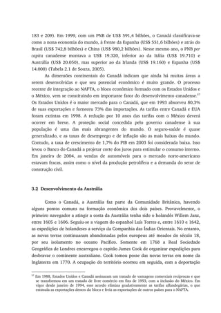 183 e 209). Em 1999, com um PNB de US$ 591,4 bilhões, o Canadá classificava-se
como a nona economia do mundo, à frente da Espanha (US$ 551,6 bilhões) e atrás do
Brasil (US$ 742,8 bilhões) e China (US$ 980,2 bilhões). Nesse mesmo ano, o PNB per
capita canadense montava a US$ 19.320, inferior ao da Itália (US$ 19.710) e
Austrália (US$ 20.050), mas superior ao da Irlanda (US$ 19.160) e Espanha (US$
14.000) (Tabela 2.1 de Souza, 2005).
As dimensões continentais do Canadá indicam que ainda há muitas áreas a
serem desenvolvidas e que seu potencial econômico é muito grande. O processo
recente de integração ao NAFTA, o bloco econômico formado com os Estados Unidos e
o México, vem se constituindo em importante fator do desenvolvimento canadense.57
Os Estados Unidos é o maior mercado para o Canadá, que em 1993 absorveu 80,3%
de suas exportações e forneceu 73% das importações. As tarifas entre Canadá e EUA
foram extintas em 1998. A redução por 10 anos das tarifas com o México deverá
ocorrer em breve. A proteção social concedida pelo governo canadense à sua
população é uma das mais abrangentes do mundo. O seguro-saúde é quase
generalizado, e as taxas de desemprego e de inflação são as mais baixas do mundo.
Contudo, a taxa de crescimento de 1,7% do PIB em 2003 foi considerada baixa. Isso
levou o Banco do Canadá a projetar corte dos juros para estimular o consumo interno.
Em janeiro de 2004, as vendas de automóveis para o mercado norte-americano
estavam fracas, assim como o nível da produção petrolífera e a demanda do setor de
construção civil.
3.2 Desenvolvimento da Austrália
Como o Canadá, a Austrália faz parte da Comunidade Britânica, havendo
alguns pontos comuns na formação econômica dos dois países. Provavelmente, o
primeiro navegador a atingir a costa da Austrália tenha sido o holandês Willem Janz,
entre 1605 e 1606. Seguiu-se a viagem do espanhol Luís Torres e, entre 1610 e 1642,
as expedições de holandeses a serviço da Companhia das Índias Orientais. No entanto,
as novas terras continuaram abandonadas pelos europeus até meados do século 18,
por seu isolamento no oceano Pacífico. Somente em 1768 a Real Sociedade
Geográfica de Londres encarregou o capitão James Cook de organizar expedições para
desbravar o continente australiano. Cook tomou posse das novas terras em nome da
Inglaterra em 1770. A ocupação do território ocorreu em seguida, com a deportação
57
Em 1988, Estados Unidos e Canadá assinaram um tratado de vantagens comerciais recíprocas e que
se transformou em um tratado de livre comércio em fins de 1993, com a inclusão do México. Em
vigor desde janeiro de 1994, esse acordo elimina gradativamente as tarifas alfandegárias, o que
estimula as exportações dentro do bloco e freia as exportações de outros países para o NAFTA.
 