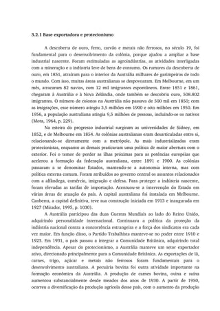 3.2.1 Base exportadora e protecionismo
A descoberta de ouro, ferro, carvão e metais não ferrosos, no século 19, foi
fundamental para o desenvolvimento da colônia, porque ajudou a ampliar a base
industrial nascente. Foram estimuladas as agroindústrias, as atividades interligadas
com a mineração e a indústria leve de bens de consumo. Os rumores da descoberta de
ouro, em 1851, atraíram para o interior da Austrália milhares de garimpeiros de todo
o mundo. Com isso, muitas áreas australianas se despovoaram. Em Melbourne, em um
mês, atracaram 82 navios, com 12 mil imigrantes espontâneos. Entre 1851 e 1861,
chegaram à Austrália e à Nova Zelândia, onde também se descobriu ouro, 508.802
imigrantes. O número de colonos na Austrália não passava de 500 mil em 1850; com
as imigrações, esse número atingiu 3,5 milhões em 1900 e oito milhões em 1950. Em
1956, a população australiana atingia 9,5 milhões de pessoas, incluindo-se os nativos
(Mota, 1964, p. 229).
Na esteira do progresso industrial surgiram as universidades de Sidney, em
1852, e de Melbourne em 1854. As colônias australianas eram desarticuladas entre si,
relacionando-se diretamente com a metrópole. As mais industrializadas eram
protecionistas, enquanto as demais praticavam uma política de maior abertura com o
exterior. Foi o temor de perder as ilhas próximas para as potências européias que
acelerou a formação da federação australiana, entre 1891 e 1900. As colônias
passaram a se denominar Estados, mantendo-se a autonomia interna, mas com
política externa comum. Foram atribuídos ao governo central os assuntos relacionados
com a alfândega, comércio, imigração e defesa. Para proteger a indústria nascente,
foram elevadas as tarifas de importação. Acentuou-se a intervenção do Estado em
várias áreas de atuação do país. A capital australiana foi instalada em Melbourne.
Canberra, a capital definitiva, teve sua construção iniciada em 1913 e inaugurada em
1927 (Mirador, 1995, p. 1030).
A Austrália participou das duas Guerras Mundiais ao lado do Reino Unido,
adquirindo personalidade internacional. Continuava a política da proteção da
indústria nacional contra a concorrência estrangeira e a força dos sindicatos era cada
vez maior. Em função disso, o Partido Trabalhista manteve-se no poder entre 1910 e
1923. Em 1931, o país passou a integrar a Comunidade Britânica, adquirindo total
independência. Apesar do protecionismo, a Austrália manteve um setor exportador
ativo, direcionado principalmente para a Comunidade Britânica. As exportações de lã,
carnes, trigo, açúcar e metais não ferrosos foram fundamentais para o
desenvolvimento australiano. A pecuária bovina foi outra atividade importante na
formação econômica da Austrália. A produção de carnes bovina, ovina e suína
aumentou substancialmente desde meados dos anos de 1930. A partir de 1950,
ocorreu a diversificação da produção agrícola desse país, com o aumento da produção
 