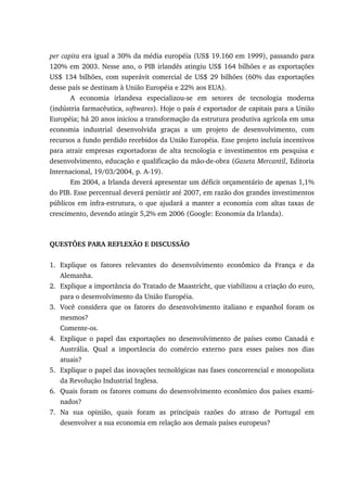 per capita era igual a 30% da média européia (US$ 19.160 em 1999), passando para
120% em 2003. Nesse ano, o PIB irlandês atingiu US$ 164 bilhões e as exportações
US$ 134 bilhões, com superávit comercial de US$ 29 bilhões (60% das exportações
desse país se destinam à União Européia e 22% aos EUA).
A economia irlandesa especializou-se em setores de tecnologia moderna
(indústria farmacêutica, softwares). Hoje o país é exportador de capitais para a União
Européia; há 20 anos iniciou a transformação da estrutura produtiva agrícola em uma
economia industrial desenvolvida graças a um projeto de desenvolvimento, com
recursos a fundo perdido recebidos da União Européia. Esse projeto incluía incentivos
para atrair empresas exportadoras de alta tecnologia e investimentos em pesquisa e
desenvolvimento, educação e qualificação da mão-de-obra (Gazeta Mercantil, Editoria
Internacional, 19/03/2004, p. A-19).
Em 2004, a Irlanda deverá apresentar um déficit orçamentário de apenas 1,1%
do PIB. Esse percentual deverá persistir até 2007, em razão dos grandes investimentos
públicos em infra-estrutura, o que ajudará a manter a economia com altas taxas de
crescimento, devendo atingir 5,2% em 2006 (Google: Economia da Irlanda).
QUESTÕES PARA REFLEXÃO E DISCUSSÃO
1. Explique os fatores relevantes do desenvolvimento econômico da França e da
Alemanha.
2. Explique a importância do Tratado de Maastricht, que viabilizou a criação do euro,
para o desenvolvimento da União Européia.
3. Você considera que os fatores do desenvolvimento italiano e espanhol foram os
mesmos?
Comente-os.
4. Explique o papel das exportações no desenvolvimento de países como Canadá e
Austrália. Qual a importância do comércio externo para esses países nos dias
atuais?
5. Explique o papel das inovações tecnológicas nas fases concorrencial e monopolista
da Revolução Industrial Inglesa.
6. Quais foram os fatores comuns do desenvolvimento econômico dos países exami-
nados?
7. Na sua opinião, quais foram as principais razões do atraso de Portugal em
desenvolver a sua economia em relação aos demais países europeus?
 