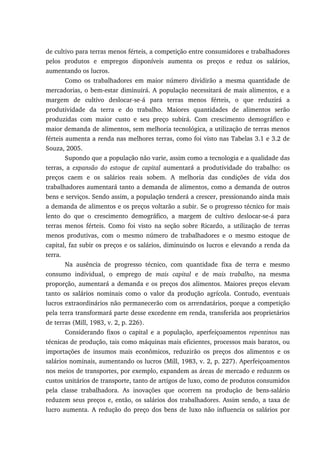 de cultivo para terras menos férteis, a competição entre consumidores e trabalhadores
pelos produtos e empregos disponíveis aumenta os preços e reduz os salários,
aumentando os lucros.
Como os trabalhadores em maior número dividirão a mesma quantidade de
mercadorias, o bem-estar diminuirá. A população necessitará de mais alimentos, e a
margem de cultivo deslocar-se-á para terras menos férteis, o que reduzirá a
produtividade da terra e do trabalho. Maiores quantidades de alimentos serão
produzidas com maior custo e seu preço subirá. Com crescimento demográfico e
maior demanda de alimentos, sem melhoria tecnológica, a utilização de terras menos
férteis aumenta a renda nas melhores terras, como foi visto nas Tabelas 3.1 e 3.2 de
Souza, 2005.
Supondo que a população não varie, assim como a tecnologia e a qualidade das
terras, a expansão do estoque de capital aumentará a produtividade do trabalho: os
preços caem e os salários reais sobem. A melhoria das condições de vida dos
trabalhadores aumentará tanto a demanda de alimentos, como a demanda de outros
bens e serviços. Sendo assim, a população tenderá a crescer, pressionando ainda mais
a demanda de alimentos e os preços voltarão a subir. Se o progresso técnico for mais
lento do que o crescimento demográfico, a margem de cultivo deslocar-se-á para
terras menos férteis. Como foi visto na seção sobre Ricardo, a utilização de terras
menos produtivas, com o mesmo número de trabalhadores e o mesmo estoque de
capital, faz subir os preços e os salários, diminuindo os lucros e elevando a renda da
terra.
Na ausência de progresso técnico, com quantidade fixa de terra e mesmo
consumo individual, o emprego de mais capital e de mais trabalho, na mesma
proporção, aumentará a demanda e os preços dos alimentos. Maiores preços elevam
tanto os salários nominais como o valor da produção agrícola. Contudo, eventuais
lucros extraordinários não permanecerão com os arrendatários, porque a competição
pela terra transformará parte desse excedente em renda, transferida aos proprietários
de terras (Mill, 1983, v. 2, p. 226).
Considerando fixos o capital e a população, aperfeiçoamentos repentinos nas
técnicas de produção, tais como máquinas mais eficientes, processos mais baratos, ou
importações de insumos mais econômicos, reduzirão os preços dos alimentos e os
salários nominais, aumentando os lucros (Mill, 1983, v. 2, p. 227). Aperfeiçoamentos
nos meios de transportes, por exemplo, expandem as áreas de mercado e reduzem os
custos unitários de transporte, tanto de artigos de luxo, como de produtos consumidos
pela classe trabalhadora. As inovações que ocorrem na produção de bens-salário
reduzem seus preços e, então, os salários dos trabalhadores. Assim sendo, a taxa de
lucro aumenta. A redução do preço dos bens de luxo não influencia os salários por
 