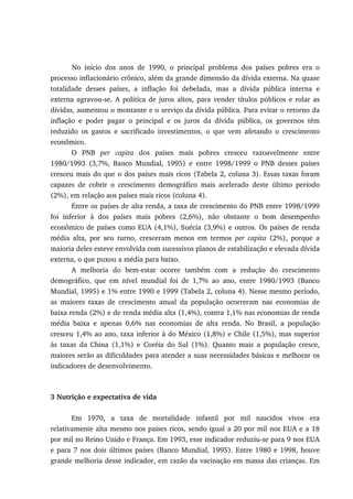 No início dos anos de 1990, o principal problema dos países pobres era o
processo inflacionário crônico, além da grande dimensão da dívida externa. Na quase
totalidade desses países, a inflação foi debelada, mas a dívida pública interna e
externa agravou-se. A política de juros altos, para vender títulos públicos e rolar as
dívidas, aumentou o montante e o serviço da dívida pública. Para evitar o retorno da
inflação e poder pagar o principal e os juros da dívida pública, os governos têm
reduzido os gastos e sacrificado investimentos, o que vem afetando o crescimento
econômico.
O PNB per capita dos países mais pobres cresceu razoavelmente entre
1980/1993 (3,7%, Banco Mundial, 1995) e entre 1998/1999 o PNB desses países
cresceu mais do que o dos países mais ricos (Tabela 2, coluna 3). Essas taxas foram
capazes de cobrir o crescimento demográfico mais acelerado deste último período
(2%), em relação aos países mais ricos (coluna 4).
Entre os países de alta renda, a taxa de crescimento do PNB entre 1998/1999
foi inferior à dos países mais pobres (2,6%), não obstante o bom desempenho
econômico de países como EUA (4,1%), Suécia (3,9%) e outros. Os países de renda
média alta, por seu turno, cresceram menos em termos per capita (2%), porque a
maioria deles esteve envolvida com sucessivos planos de estabilização e elevada dívida
externa, o que puxou a média para baixo.
A melhoria do bem-estar ocorre também com a redução do crescimento
demográfico, que em nível mundial foi de 1,7% ao ano, entre 1980/1993 (Banco
Mundial, 1995) e 1% entre 1990 e 1999 (Tabela 2, coluna 4). Nesse mesmo período,
as maiores taxas de crescimento anual da população ocorreram nas economias de
baixa renda (2%) e de renda média alta (1,4%), contra 1,1% nas economias de renda
média baixa e apenas 0,6% nas economias de alta renda. No Brasil, a população
cresceu 1,4% ao ano, taxa inferior à do México (1,8%) e Chile (1,5%), mas superior
às taxas da China (1,1%) e Coréia do Sul (1%). Quanto mais a população cresce,
maiores serão as dificuldades para atender a suas necessidades básicas e melhorar os
indicadores de desenvolvimento.
3 Nutrição e expectativa de vida
Em 1970, a taxa de mortalidade infantil por mil nascidos vivos era
relativamente alta mesmo nos países ricos, sendo igual a 20 por mil nos EUA e a 18
por mil no Reino Unido e França. Em 1993, esse indicador reduziu-se para 9 nos EUA
e para 7 nos dois últimos países (Banco Mundial, 1995). Entre 1980 e 1998, houve
grande melhoria desse indicador, em razão da vacinação em massa das crianças. Em
 