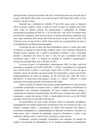 situação inicial, o preço de mercado é R$ 2,50. A renda monetária nas terras do tipo A
é igual a R$ 100,00 (40 x 2,50) e nas terras do tipo B é R$ 50,00 (20 x 2,50). A terra
do tipo C não gera renda.
Supondo que a demanda de trabalho Ld caia 25%, quais serão os impactos
sobre os preços, salários, lucros e renda da terra? O preço Pn também cairá 25%,
assim como os salários, porque são proporcionais à quantidade de trabalho
incorporada na produção do bem (P1 = 0,75 x R$ 2,50 = R$ 1,875). Os salários reais
permanecem constantes, assim como os lucros. A mesma renda física, inalterada, gera
uma renda monetária 25% menor: R$ 75,00 nas terras do tipo A (40 x 1,875) e R$
37,50 nas terras de tipo B (20 x 1,875). Quem perde são os proprietários de terras e
os trabalhadores que ficaram desempregados.
A inovação do tipo II reduz com mais intensidade o preço e a renda, pois, além
de diminuir o emprego de mão-de-obra, também reduz a terra cultivada. Partindo da
situação inicial, suponha que o capital K permaneça constante e que a tecnologia
permita o abandono das terras do tipo C, uma vez que a produção total pode
permanecer igual a 240 t. A redução do emprego de trabalho é proporcional à
retração da produção física, isto é, 60/240, ou 25%.
As terras do tipo A e B produzirão, conjuntamente, 240 t de trigo; cada área
aumentará a produção em 33,33% (240/180 = 1,3333). A produção de A aumentará
para 133,33 (100 x 1,3333) e a de B para 106,67 (80 x 1,3333). A terra do tipo B
regulará o preço do mercado, sem gerar renda. Por conseguinte, o preço cairá 56,2%,
proporcionalmente ao recuo da margem, de R$ 2,50 para R$ 1,406 (R$ 2,50 x
60/106,67). A renda física total passará a 26,66 t (= 133,33 – 106,67) e a renda
monetária total mudará para R$ 37,48 (26,66 x R$ 1,406).
Como os preços se reduzem mais do que proporcionalmente ao custo dos bens
(o trabalho incorporado cai somente 25%), o salário real aumenta, beneficiando os
trabalhadores que continuam empregados. Os lucros também crescerão porque a
combinação da melhoria da produtividade (33,33%) com a redução dos custos (25%)
compensam a queda dos preços (−56,2). A renda global da terra cai de R$ 150,00
para R$ 112,50 (tipo I) e para R$ 37,48 (tipo II).
Os proprietários de terras serão, portanto, hostis às inovações tecnológicas,
principalmente em relação àquelas que economizam terras. Na inovação do tipo I, em
relação à situação inicial, a manutenção do salário real constante não afetará o
crescimento demográfico se a disponibilidade de alimentos se mantiver constante. No
longo prazo, com o aumento da população, crescerá a demanda e o preço, o que
reduzirá os salários reais e a taxa de lucro, elevando a renda da terra.
Geralmente, ocorrem inovações tecnológicas com aumento do estoque de
capital e da demanda de trabalhadores. Se as variações tecnológicas economizarem
 