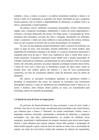 trabalho e terra, a renda, os preços e os salários monetários tenderão a baixar e os
lucros a subir. Se a população se expandir com maior velocidade do que o progresso
técnico agrícola, irão se reduzir a disponibilidade de alimentos, os salários reais e os
lucros, aumentando a renda fundiária.
Na prática, tem-se verificado crescimento demográfico secular relativamente
rápido, com o progresso tecnológico viabilizando o cultivo de terras improdutivas e
evitando a elevação demasiada dos preços. No longo prazo, a recuperação de terras
marginais pela drenagem, correção dos solos e irrigação, permitindo sua utilização,
tende a aumentar a renda nas terras melhores e mais próximas dos centros urbanos,
uma vez que os preços se elevam com os custos de produção e de transporte.
No caso em que duplicam proporcionalmente todos os fatores de produção, em
todos os tipos de terra, sem inovações, ficando inalterados os custos médios, pela
duplicação do rendimento (situação 3 da Tabela 1), os preços continuam inalterados e
regulados pela terra do tipo C. Nesse caso, duplicam-se tanto a renda física como a
renda monetária. O produto continuará sendo obtido com a mesma quantidade de
trabalho, mantendo-se constante a produtividade na terra marginal, como na situação
inicial, não alterando, portanto, seu preço. Quando a produção aumenta dessa forma,
o dono da terra será o único que se beneficiará, porque irá obter maior renda na
mesma terra, sem realizar gastos. Os salários e a taxa de lucro permanecerão
constantes, em face do crescimento idêntico tanto da demanda como da oferta de
alimentos.
Em síntese, as inovações tecnológicas aplicadas na agricultura tendem a
penalizar os proprietários das terras. Na ausência de inovações, com crescimento
demográfico positivo, o custo de subsistência dos trabalhadores tende a elevar-se e os
lucros a declinar. Estes últimos efeitos podem, às vezes, ser neutralizados pela
tecnologia, apesar do aumento da população.
1.2 Queda da taxa de lucro no longo prazo
No processo de desenvolvimento de uma economia, a taxa de lucro tende a
declinar. Esse fato é, de certo modo, neutralizado pela tecnologia e por outros fatores,
que remetem para o futuro o “fantasma” do estado estacionário. Porém, como a
população continua crescendo, aumentando a demanda de alimentos, o progresso
tecnológico tem sido feito, preferencialmente, no sentido de viabilizar terras
marginais, permitindo o deslocamento da margem extensiva para terras antes impro-
dutivas e mais distantes dos centros urbanos. Stuart Mill analisou a proposição de
Adam Smith segundo a qual a taxa de lucro do sistema se reduz com a acumulação do
capital, em razão da concorrência criada pelo aumento do número de empresários,
 