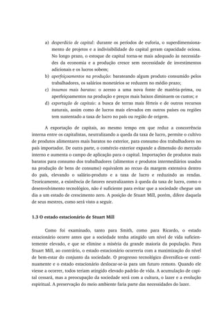 a) desperdício de capital: durante os períodos de euforia, o superdimensiona-
mento de projetos e a indivisibilidade do capital geram capacidade ociosa.
No longo prazo, o estoque de capital torna-se mais adequado às necessida-
des da economia e a produção cresce sem necessidade de investimentos
adicionais e os lucros sobem;
b) aperfeiçoamentos na produção: barateando algum produto consumido pelos
trabalhadores, os salários monetários se reduzem no médio prazo;
c) insumos mais baratos: o acesso a uma nova fonte de matéria-prima, ou
aperfeiçoamentos na produção e preços mais baixos diminuem os custos; e
d) exportação de capitais: a busca de terras mais férteis e de outros recursos
naturais, assim como de lucros mais elevados em outros países ou regiões
tem sustentado a taxa de lucro no país ou região de origem.
A exportação de capitais, ao mesmo tempo em que reduz a concorrência
interna entre os capitalistas, neutralizando a queda da taxa de lucro, permite o cultivo
de produtos alimentares mais baratos no exterior, para consumo dos trabalhadores no
país importador. De outra parte, o comércio exterior expande a dimensão do mercado
interno e aumenta o campo de aplicação para o capital. Importações de produtos mais
baratos para consumo dos trabalhadores (alimentos e produtos intermediários usados
na produção de bens de consumo) equivalem ao recuo da margem extensiva dentro
do país, elevando o salário-produto e a taxa de lucro e reduzindo as rendas.
Teoricamente, a existência de fatores neutralizantes à queda da taxa de lucro, como o
desenvolvimento tecnológico, não é suficiente para evitar que a sociedade chegue um
dia a um estado de crescimento zero. A posição de Stuart Mill, porém, difere daquela
de seus mestres, como será visto a seguir.
1.3 O estado estacionário de Stuart Mill
Como foi examinado, tanto para Smith, como para Ricardo, o estado
estacionário ocorre antes que a sociedade tenha atingido um nível de vida suficien-
temente elevado, e que se elimine a miséria da grande maioria da população. Para
Stuart Mill, ao contrário, o estado estacionário ocorreria com a maximização do nível
de bem-estar do conjunto da sociedade. O progresso tecnológico diversifica-se conti-
nuamente e o estado estacionário deslocar-se-ia para um futuro remoto. Quando ele
viesse a ocorrer, todos teriam atingido elevado padrão de vida. A acumulação de capi-
tal cessará, mas a preocupação da sociedade será com a cultura, o lazer e a evolução
espiritual. A preservação do meio ambiente faria parte das necessidades do lazer.
 