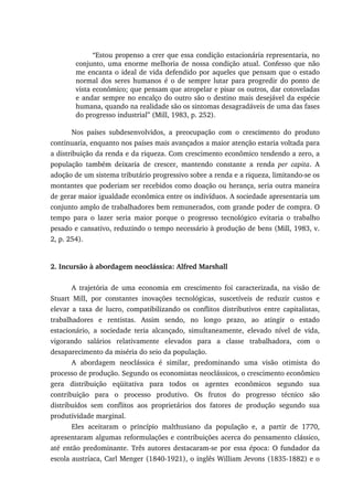 “Estou propenso a crer que essa condição estacionária representaria, no
conjunto, uma enorme melhoria de nossa condição atual. Confesso que não
me encanta o ideal de vida defendido por aqueles que pensam que o estado
normal dos seres humanos é o de sempre lutar para progredir do ponto de
vista econômico; que pensam que atropelar e pisar os outros, dar cotoveladas
e andar sempre no encalço do outro são o destino mais desejável da espécie
humana, quando na realidade são os sintomas desagradáveis de uma das fases
do progresso industrial” (Mill, 1983, p. 252).
Nos países subdesenvolvidos, a preocupação com o crescimento do produto
continuaria, enquanto nos países mais avançados a maior atenção estaria voltada para
a distribuição da renda e da riqueza. Com crescimento econômico tendendo a zero, a
população também deixaria de crescer, mantendo constante a renda per capita. A
adoção de um sistema tributário progressivo sobre a renda e a riqueza, limitando-se os
montantes que poderiam ser recebidos como doação ou herança, seria outra maneira
de gerar maior igualdade econômica entre os indivíduos. A sociedade apresentaria um
conjunto amplo de trabalhadores bem remunerados, com grande poder de compra. O
tempo para o lazer seria maior porque o progresso tecnológico evitaria o trabalho
pesado e cansativo, reduzindo o tempo necessário à produção de bens (Mill, 1983, v.
2, p. 254).
2. Incursão à abordagem neoclássica: Alfred Marshall
A trajetória de uma economia em crescimento foi caracterizada, na visão de
Stuart Mill, por constantes inovações tecnológicas, suscetíveis de reduzir custos e
elevar a taxa de lucro, compatibilizando os conflitos distributivos entre capitalistas,
trabalhadores e rentistas. Assim sendo, no longo prazo, ao atingir o estado
estacionário, a sociedade teria alcançado, simultaneamente, elevado nível de vida,
vigorando salários relativamente elevados para a classe trabalhadora, com o
desaparecimento da miséria do seio da população.
A abordagem neoclássica é similar, predominando uma visão otimista do
processo de produção. Segundo os economistas neoclássicos, o crescimento econômico
gera distribuição eqüitativa para todos os agentes econômicos segundo sua
contribuição para o processo produtivo. Os frutos do progresso técnico são
distribuídos sem conflitos aos proprietários dos fatores de produção segundo sua
produtividade marginal.
Eles aceitaram o princípio malthusiano da população e, a partir de 1770,
apresentaram algumas reformulações e contribuições acerca do pensamento clássico,
até então predominante. Três autores destacaram-se por essa época: O fundador da
escola austríaca, Carl Menger (1840-1921), o inglês William Jevons (1835-1882) e o
 