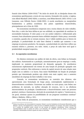 francês Léon Walras (1834-1910).60
No início do século 20, os discípulos desses três
economistas aperfeiçoaram a teoria de seus mestres, formando três escolas: a inglesa,
com Alfred Marshall (1842-1824); a austríaca, com Böhm-Bawerk (1851-1914) e a de
Lausanne, com Vilfredo Pareto (1848-1923). A escola neoclássica ou marginalista
fundamentou a política econômica dos países capitalistas desenvolvidos,
principalmente até a Crise de 1929.
Os economistas neoclássicos romperam com a teoria clássica do valor trabalho.
Para eles, o valor dos bens define-se por sua utilidade, ou capacidade de satisfazer às
necessidades humanas. O valor passa a ter um caráter subjetivo e influenciado pela
escassez; bens abundantes possuem baixa utilidade marginal e baixo preço, ocorrendo
o contrário, quando eles se tornam escassos. Isso é válido também para os fatores de
produção. A produtividade de cada fator diminui à medida que aumenta o seu
emprego no processo produtivo. Na margem, a produtividade de cada fator reflete sua
escassez relativa e, portanto, seu valor. Assim, o preço de cada fator será igual à
produtividade marginal respectiva.
2.1 As suposições neoclássicas
Os clássicos centraram sua análise do lado da oferta, com ênfase na formação
dos salários. Aumentando-se a produção, automaticamente gera-se emprego e renda,
implicando no aumento proporcional da demanda agregada. Os neoclássicos
raciocinavam explicitamente em termos de uma função de produção agregada com
proporções variáveis. Eles enfocaram a teoria do capital através de uma relação mais
ampla com os salários e os lucros. Essa maior flexibilidade da função de produção
permite que determinado produto seja obtido com mais capital, sem o aumento
simultâneo do emprego do fator trabalho e vice-versa.
Contudo, os economistas neoclássicos, ao contrário dos clássicos, não
apresentaram uma formulação de longo prazo, contemplando explicitamente o
desenvolvimento econômico. Centraram sua análise no curto prazo, com ênfase nos
problemas de mercado, na melhor alocação de recursos, isto é, na eficiência
microeconômica da produção. Consideravam o desenvolvimento como um processo
gradual, contínuo e harmonioso, derivado da acumulação de capital, e “mostravam-se,
em geral, otimistas quanto às possibilidades de um progresso econômico contínuo”
(Meier e Baldwin, 1968, p. 101).
Nessa linha de pensamento, os economistas neoclássicos consideraram que o
60
Walras foi professor da Universidade de Lausanne (Suíça) e um dos fundadores da Economia Matemática; como
Menger e Jevons, ele fundamentou o valor da troca na utilidade marginal e na escassez. Sua maior contribuição
foi a análise do equilíbrio geral, através de um sistema de equações simultâneas. Nesse sistema, há
interdependência entre os preços de oferta e de demanda. No equilíbrio geral dos preços, as quantidades
ofertadas e demandadas tornam-se iguais em todos os mercados.
 