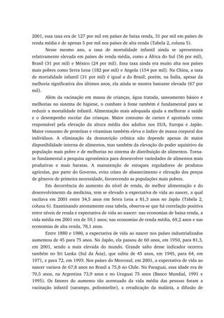 2001, essa taxa era de 127 por mil em países de baixa renda, 31 por mil em países de
renda média e de apenas 5 por mil nos países de alta renda (Tabela 2, coluna 5).
Nesse mesmo ano, a taxa de mortalidade infantil ainda se apresentava
relativamente elevada em países de renda média, como a África do Sul (56 por mil),
Brasil (31 por mil) e México (24 por mil). Essa taxa ainda era muito alta nos países
mais pobres como Serra Leoa (182 por mil) e Angola (154 por mil). Na China, a taxa
de mortalidade infantil (31 por mil) é igual a do Brasil; porém, na Índia, apesar da
melhoria significativa dos últimos anos, ela ainda se mostra bastante elevada (67 por
mil).
Além da vacinação em massa de crianças, água tratada, saneamento básico e
melhorias no sistema de higiene, o combate à fome também é fundamental para se
reduzir a mortalidade infantil. Alimentação mais adequada ajuda a melhorar a saúde
e o desempenho escolar das crianças. Maior consumo de carnes é apontado como
responsável pela elevação da altura média dos adultos nos EUA, Europa e Japão.
Maior consumo de proteínas e vitaminas também eleva o índice de massa corporal dos
indivíduos. A eliminação da desnutrição crônica não depende apenas de maior
disponibilidade interna de alimentos, mas também da elevação do poder aquisitivo da
população mais pobre e de melhorias no sistema de distribuição de alimentos. Torna-
se fundamental a pesquisa agronômica para desenvolver variedades de alimentos mais
produtivas e mais baratas. A manutenção de estoques reguladores de produtos
agrícolas, por parte do Governo, evita crises de abastecimento e elevação dos preços
de gêneros de primeira necessidade, favorecendo as populações mais pobres.
Em decorrência do aumento do nível de renda, de melhor alimentação e do
desenvolvimento da medicina, tem se elevado a expectativa de vida ao nascer, a qual
oscilava em 2001 entre 34,5 anos em Serra Leoa a 81,3 anos no Japão (Tabela 2,
coluna 6). Examinando atentamente essa tabela, observa-se que há correlação positiva
entre níveis de renda e expectativa de vida ao nascer: nas economias de baixa renda, a
vida média em 2001 era de 59,1 anos; nas economias de renda média, 69,2 anos e nas
economias de alta renda, 78,1 anos.
Entre 1880 e 1980, a expectativa de vida ao nascer nos países industrializados
aumentou de 45 para 75 anos. No Japão, ela passou de 60 anos, em 1950, para 81,3,
em 2001, sendo a mais elevada do mundo. Grande salto desse indicador ocorreu
também no Sri Lanka (Sul da Ásia), que subiu de 45 anos, em 1945, para 64, em
1971, e para 72, em 1993. Nos países do Mercosul, em 2001, a expectativa de vida ao
nascer variava de 67,8 anos no Brasil a 75,8 no Chile. No Paraguai, essa idade era de
70,5 anos, na Argentina 73,9 anos e no Uruguai 75 anos (Banco Mundial, 1991 e
1995). Os fatores do aumento tão acentuado da vida média das pessoas foram a
vacinação infantil (sarampo, poliomielite), a erradicação da malária, a difusão de
 