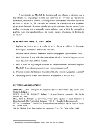 A contribuição de Marshall foi fundamental para chamar a atenção para a
importância da organização interna das empresas no processo de crescimento
econômico, individual e coletivo. Grande parte do crescimento econômico ocidental,
no final do século 19, foi creditada ao aumento da produtividade das empresas,
proveniente da adoção de novos métodos gerenciais. Contudo, algumas suposições da
análise neoclássica têm-se mostrado pouco realistas, como a idéia de concorrência
perfeita, pleno emprego, flexibilidade de preços e salários e harmonia na distribuição
de renda.62
QUESTÕES PARA REFLEXÃO E DISCUSSÃO
1. Explique os efeitos sobre a renda da terra, lucros e salários de inovações
tecnológicas poupadoras de trabalho e de terra.
2. Quais os fatores da queda da taxa de lucro no longo prazo, segundo Stuart Mill?
3. Qual a visão de Stuart Mill sobre o estado estacionário futuro? Compare-a com a
visão de Adam Smith e David Ricardo.
4. Qual o papel da organização industrial no desenvolvimento econômico segundo
Marshall? O que são economias internas e economias externas?
5. Quais as causas determinantes do desenvolvimento econômico, segundo Marshall?
6. Trace um paralelo entre o pensamento de Alfred Marshall e Stuart Mill.
REFERÊNCIAS BIBLIOGRÁFICAS
MARSHALL, Alfred. Princípios de economia: tratado introdutório. São Paulo: Abril
Cultural, 1982. 2 v.
MEIER, Gerald M.; BALDWIN, Robert E. Desenvolvimento econômico. São Paulo:
Mestre Jou, 1968.
MILL, John S. Princípios de economia política: com algumas de suas aplicações à
filosofia social. São Paulo: Abril Cultural, 1983. 2v. (Coleção Os Economistas).
MOTA, Fernando de O. Manual do desenvolvimento econômico. Rio de Janeiro: Fundo
de Cultura, 1964.
SOUZA, Nali de Jesus. Desenvolvimento econômico. 5. ed. São Paulo: Atlas, 2005.
62
Muitos desses pontos foram criticados por Keynes, como será visto no Capítulo 5.
 