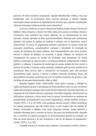 governos. O termo neoliberal compreende, segundo Bielschowsky (1988, p. 43), essa
modificação, pois os economistas dessa corrente passaram a admitir “alguma
intervenção estatal saneadora de imperfeições de mercado que, segundo reconheciam,
afetavam economias subdesenvolvidas como a brasileira”.
A corrente neoliberal, na qual se destacaram Eugênio Gudin, Octávio Gouveia de
Bulhões, Dênio Nogueira e Daniel Carvalho, tinha como projeto econômico básico o
crescimento com equilíbrio das contas públicas; ela se fundamentava no livre
mercado, fazendo oposição às teses desenvolvimentistas lideradas pelo pensamento
cepalino. Em termos de política de combate à inflação, ela se identificava com o
monetarismo: os meios de pagamentos precisam expandir-se no mesmo ritmo das
transações econômicas, considerando-se constante a velocidade de circulação da
moeda. Os aumentos dos gastos públicos, sem correspondência com novas receitas,
elevam o volume de dinheiro na economia e geram inflação. As tentativas de
enxugamento do excesso de moeda em circulação, pelo lançamento de títulos
públicos, aumentam as taxas de juros e as despesas públicas, realimentando o déficit
público e a inflação. A expansão do crédito age no mesmo sentido de fazer crescer o
estoque de moeda e os preços, sendo, portanto, combatida pela corrente neoliberal. O
crescimento deve ocorrer após o saneamento da economia, para não provocar
desequilíbrios ainda maiores e abortar a própria expansão econômica futura. Os
desequilíbrios existentes resultariam de erros de política econômica do governo e não
de falhas de mercado (Bielschowsky, 1988, p. 284).
Segundo Eugênio Gudin (1886/1986), havia pleno emprego e inflação na
região Sul/Sudeste do país e desemprego no Norte/Nordeste, uma vez que esta última
região não conseguia empregar toda a mão-de-obra disponível. Havendo depressão, as
empresas do Sul/Sudeste reduzem a produção. Com pleno emprego, investimentos no
Sul/Sudeste tenderiam a elevar ainda mais os preços. Investimentos na melhoria da
produtividade, principalmente nos setores exportadores, seriam medidas coerentes
(Gudin, 1979, v. 2, p. 217-220). Com poupança interna escassa e afluxo insuficiente
de capitais estrangeiros, que não deseja atrair, o país lançava mão da emissão de
moeda, acelerando a inflação. Para atrair poupança externa, Gudin defendia a
completa liberdade para a remessa de lucros, por parte das multinacionais. Segundo
ele, o benefício do capital estrangeiro no desenvolvimento precisa ser avaliado “na
base da renda nacional e de seu incremento e não na do balanço de pagamentos”
(Gudin, 1979, v. 2, p. 95).
A grande procura de recursos para consumo e investimento tendia a elevar a
 