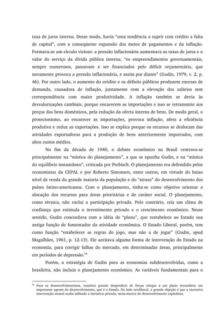 taxa de juros interna. Desse modo, havia “uma tendência a suprir com crédito a falta
de capital”, com a conseqüente expansão dos meios de pagamentos e da inflação.
Formava-se um círculo vicioso: a pressão inflacionária aumentava as taxas de juros e o
valor do serviço da dívida pública interna; “os empreendimentos governamentais,
sempre numerosos, passavam a ser financiados pelo déficit orçamentário, que
novamente provoca a pressão inflacionária, e assim por diante” (Gudin, 1979, v. 2, p.
46). Por outro lado, o aumento do crédito e os déficits públicos produzem excesso de
demanda, causadora de inflação, juntamente com a elevação dos salários sem
correspondência com maior produtividade. A inflação também se devia às
desvalorizações cambiais, porque encarecem as importações e isso se retransmite aos
preços dos bens domésticos, pela redução da oferta interna de bens. De modo geral, o
protecionismo, ao encarecer as importações, provoca inflação, afeta a eficiência
produtiva e reduz as exportações. Isso se explica porque os recursos se deslocam das
atividades exportadoras para a produção de bens anteriormente importados, com
altos custos médios.
No fim da década de 1940, o debate econômico no Brasil centrava-se
principalmente na “mística do planejamento”, a que se opunha Gudin, e na “mística
do equilíbrio instantâneo”, criticada por Prebisch. O planejamento era defendido pelos
economistas da CEPAL e por Roberto Simonsen, entre outros, em virtude do baixo
nível de renda da grande maioria da população e do “atraso” do desenvolvimento dos
países latino-americanos. Com o planejamento, tinha-se como objetivo orientar a
alocação dos recursos para áreas prioritárias e de caráter social. O planejamento,
como técnica, não exclui a participação privada. Pelo contrário, cria um clima de
confiança que estimula o investimento privado e o crescimento econômico. Nesse
sentido, Gudin concordava com a idéia de “plano”, que restabelece ao Estado sua
antiga função de fomentador da atividade econômica. O Estado Liberal, porém, tem
como função “estabelecer as regras do jogo, mas não a de jogar” (Gudin, apud
Magalhães, 1961, p. 12-13). Ele aceitava alguma forma de intervenção do Estado na
economia, para corrigir falhas do mercado, em determinadas áreas, principalmente
em períodos de depressão.64
Porém, a estratégia de Gudin para as economias subdesenvolvidas, como a
brasileira, não incluía o planejamento econômico. As variáveis fundamentais para o
64
Para os desenvolvimentistas, constitui grande desperdício de forças relegar a um plano secundário um
importante agente do desenvolvimento, que é o Estado. Do lado neoliberal, a grande objeção é que a excessiva
intervenção estatal acaba inibindo a iniciativa privada, mola-mestra do desenvolvimento capitalista.
 