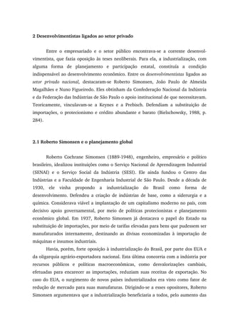 2 Desenvolvimentistas ligados ao setor privado
Entre o empresariado e o setor público encontrava-se a corrente desenvol-
vimentista, que fazia oposição às teses neoliberais. Para ela, a industrialização, com
alguma forma de planejamento e participação estatal, constituía a condição
indispensável ao desenvolvimento econômico. Entre os desenvolvimentistas ligados ao
setor privado nacional, destacaram-se Roberto Simonsen, João Paulo de Almeida
Magalhães e Nuno Figueiredo. Eles obtinham da Confederação Nacional da Indústria
e da Federação das Indústrias de São Paulo o apoio institucional de que necessitavam.
Teoricamente, vinculavam-se a Keynes e a Prebisch. Defendiam a substituição de
importações, o protecionismo e crédito abundante e barato (Bielschowsky, 1988, p.
284).
2.1 Roberto Simonsen e o planejamento global
Roberto Cochrane Simonsen (1889-1948), engenheiro, empresário e político
brasileiro, idealizou instituições como o Serviço Nacional de Aprendizagem Industrial
(SENAI) e o Serviço Social da Indústria (SESI). Ele ainda fundou o Centro das
Indústrias e a Faculdade de Engenharia Industrial de São Paulo. Desde a década de
1930, ele vinha propondo a industrialização do Brasil como forma de
desenvolvimento. Defendeu a criação de indústrias de base, como a siderurgia e a
química. Considerava viável a implantação de um capitalismo moderno no país, com
decisivo apoio governamental, por meio de políticas protecionistas e planejamento
econômico global. Em 1937, Roberto Simonsen já destacava o papel do Estado na
substituição de importações, por meio de tarifas elevadas para bens que pudessem ser
manufaturados internamente, destinando as divisas economizadas à importação de
máquinas e insumos industriais.
Havia, porém, forte oposição à industrialização do Brasil, por parte dos EUA e
da oligarquia agrário-exportadora nacional. Esta última concorria com a indústria por
recursos públicos e políticas macroeconômicas, como desvalorizações cambiais,
efetuadas para encarecer as importações, reduziam suas receitas de exportação. No
caso do EUA, o surgimento de novos países industrializados era visto como fator de
redução de mercado para suas manufaturas. Dirigindo-se a esses opositores, Roberto
Simonsen argumentava que a industrialização beneficiaria a todos, pelo aumento das
 