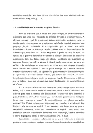 comerciais e agrícolas, bem como para os ramos industriais ainda não explorados no
Brasil (Bielschowsky, 1988, p. 113).
2.2 Almeida Magalhães e a tese da poupança forçada
Além de admitirem que o crédito não causa inflação, os desenvolvimentistas
aceitavam que uma taxa moderada de inflação favorece o desenvolvimento. A
elevação do nível geral de preços, com salários monetários constantes, reduz os
salários reais, o que estimula os investimentos. A inflação constitui, portanto, uma
poupança forçada, embolsada pelos empresários, que se traduz em novos
investimentos. A tese da poupança forçada, como estímulo ao desenvolvimento, foi
defendida por João Paulo de Almeida Magalhães, a partir dos anos de 1950. Ele
opunha-se às posições neoliberais de combate à inflação, causadoras de recessão e
desemprego. Para ele, baixos níveis de inflação constituem um mecanismo de
poupança forçada, que coloca recursos à disposição dos empresários, por meio do
crédito e da possibilidade de aumentarem os preços com uma margem acima dos
custos médios. Ele rejeitava a tese de pleno emprego da economia brasileira,
defendida por Eugênio Gudin. Ele argumentava que havia mão-de-obra subempregada
na agricultura e no setor terciário urbano, que poderia ser absorvida por novos
investimentos financiados por crédito ou poupança forçada. Ele sustentou a idéia de
que a inflação moderada desempenha papel fundamental no desenvolvimento
econômico.
Se a economia estivesse em uma situação de pleno emprego, como sustentava
Gudin, novos investimentos seriam inflacionários; assim, a única alternativa para
deslocar para cima a fronteira das possibilidades de produção seria aumentar a
produtividade dos fatores. Com desemprego, o investimento precisa crescer de alguma
forma para recuperar o “atraso” do desenvolvimento em relação aos países
desenvolvidos. Porém, mesmo com desemprego de trabalho, o crescimento fica
limitado pela escassez de capital. Existe, portanto, um limite superior para o
crescimento econômico, dado pela acumulação de capital. Desse modo, para
maximizar a taxa de crescimento e aumentar o nível de emprego, torna-se necessário
o aporte de poupança interna e externa (Magalhães, 1961, p. 153).
Descartando-se aumentos substanciais de poupança voluntária, a economia
precisaria crescer, portanto, mediante poupança forçada. Desse modo, a capacidade de
 