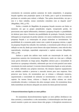 crescimento da economia poderia aumentar de modo compulsório. A poupança
forçada significa uma proposição oposta à de Gudin, para o qual os investimentos
precisam ser cortados para reduzir a inflação. “Nos países desenvolvidos, em que o
teto é o fator trabalho, nossas conclusões coincidem com as daquele autor”
(Magalhães, 1961, p. 97).
Porém, o modelo de Magalhães da poupança forçada encontra um limite no
momento em que os grupos prejudicados reagem, recuperando perdas. Ao
provocarem uma espiral inflacionária, eliminam a poupança forçada e a possibilidade
de deslocar para cima a fronteira das possibilidades de produção. Contudo, havendo
defasagem na recuperação de perdas salariais e de outros rendimentos fixos, ocorrerá
poupança forçada e as remarcações de preços estimulam os investimentos. Na
possibilidade de a economia poder contar com a ajuda de poupança externa, o papel
da poupança forçada fica reduzido. Em conclusão, o crescimento pode efetuar-se com
inflação ou sem ela, desde que outros fatores não sejam limitantes, como mão-de-obra
especializada, tecnologia, capacidade empresarial e capitais externos (Magalhães,
1961, p. 99).
Embora a queda dos salários reais resulte em concentração de renda, ela
proporciona aumento dos investimentos. Entretanto, tendo em vista que a inflação
causa graves distorções no longo prazo, Magalhães alertava para a necessidade de
incentivar-se a poupança voluntária, salientando que isso só seria possível com maior
crescimento da renda nacional. A corrente desenvolvimentista ligada ao setor privado,
na verdade, defendia seus próprios interesses. Ela desejava importar equipamentos
com subsídios cambiais e preservar o mercado interno para suas empresas. Para
preservar seus lucros, ela recomendava que se evitasse a tributação excessiva,
argumentando a necessidade de estimular os investimentos e evitar a evasão de
capitais. Da mesma forma, criticava a fixação do salário mínimo em níveis
considerados elevados e reclamava dos altos encargos sociais. Os economistas dessa
linha mantinham um discurso adequado aos anseios da classe patronal nacional.
3 Desenvolvimentistas ligados ao setor público
Os economistas desenvolvimentistas ligados ao setor público dividiam-se em
duas correntes, a nacionalista e a não nacionalista. A industrialização com forte apoio
estatal consistia o ponto em comum desses dois grupos. A divergência encontrava-se
 