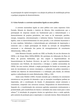 na participação do capital estrangeiro e na adoção de políticas de estabilização prévias
a qualquer programa de desenvolvimento.
3.1 Celso Furtado e a corrente nacionalista ligada ao setor público
A corrente nacionalista ligada ao setor público teve como expoentes Celso
Furtado, Rômulo de Almeida e Américo de Oliveira. Eles consideravam que a
participação de empresas estatais era fundamental para a industrialização e o
desenvolvimento de projetos prioritários, tais como os de mineração, petróleo,
energia, transportes, telecomunicações e indústrias básicas. Teoricamente estavam
ligados, como os desenvolvimentistas do setor privado, a um ecletismo keynesiano e
às teses cepalinas. Defendiam a industrialização por substituição de importações e
contavam com a ampla participação do Estado na correção de desequilíbrios
estruturais e na eliminação dos pontos de estrangulamentos do crescimento
(Bielschowsky, 1988, p. 284).
Celso Monteiro Furtado, nascido em 1920, na Paraíba, foi um dos diretores da
CEPAL e do Grupo Misto CEPAL/BNDES. Ele participou da elaboração do Plano de
Metas do governo Kubitschek, que deu origem à Superintendência de
Desenvolvimento do Nordeste (SUDENE), da qual foi o primeiro superintendente.
Juntamente com Prebisch, ele desenvolveu e divulgou a análise estruturalista da
CEPAL. Em seus escritos, defende a ampla participação do Estado na economia, por
meio do investimento em setores estratégicos, a submissão da política monetária e
cambial aos objetivos do desenvolvimento e a realização, pelo Estado, da reforma
agrária e redistribuição de renda (Bielschowsky, 1988, p. 159).
Assim como Wallich (1969), Furtado entendia que a dinâmica do crescimento
encontrava-se nas pressões de demanda e que as inovações tecnológicas podiam ser
importadas, sob a coordenação do Estado. O planejamento estatal orientaria o
crescimento, rompendo com estruturas arcaicas, bloqueadoras do desenvolvimento.
Segundo ele, a transformação das estruturas agrícolas aumentaria continuamente a
produtividade, pela transferência de fatores e atividades das zonas rurais para o meio
urbano.65
A introdução do progresso técnico na agricultura eleva a renda agrícola,
pelo aumento da produção para a exportação e o mercado interno. Maior demanda de
65
Ver seção 1.5 do Capítulo 1.
 